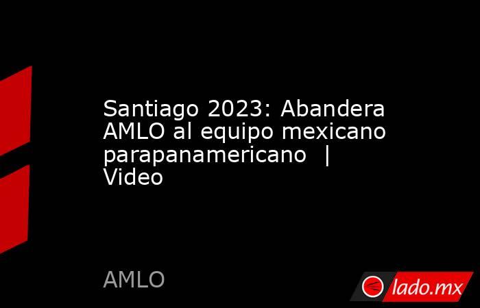 Santiago 2023: Abandera AMLO al equipo mexicano parapanamericano  | Video. Noticias en tiempo real