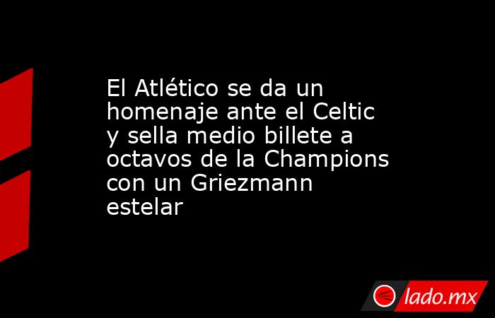 El Atlético se da un homenaje ante el Celtic y sella medio billete a octavos de la Champions con un Griezmann estelar. Noticias en tiempo real