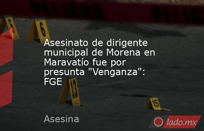 Asesinato de dirigente municipal de Morena en Maravatío fue por presunta 