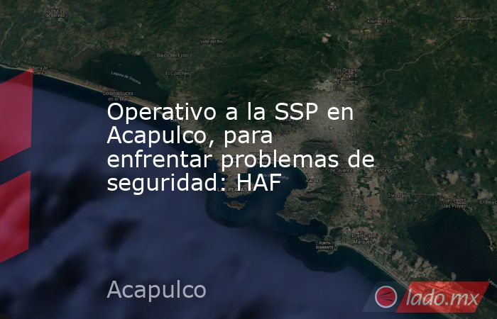 Operativo a la SSP en Acapulco, para enfrentar problemas de seguridad: HAF. Noticias en tiempo real