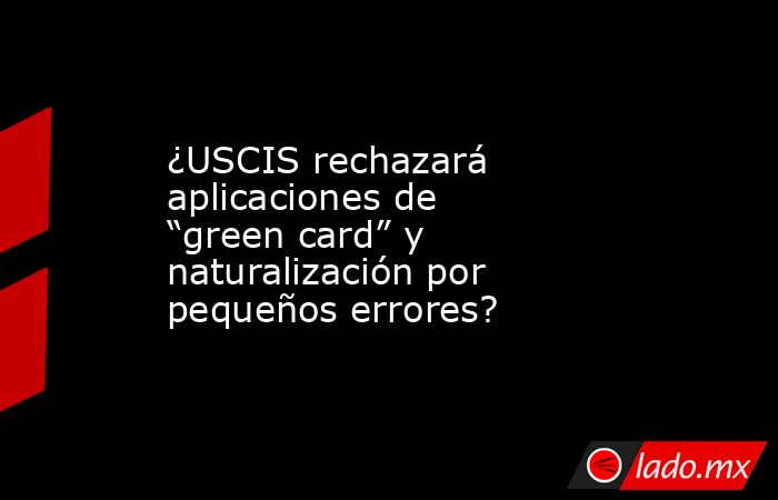 ¿USCIS rechazará aplicaciones de “green card” y naturalización por pequeños errores?. Noticias en tiempo real