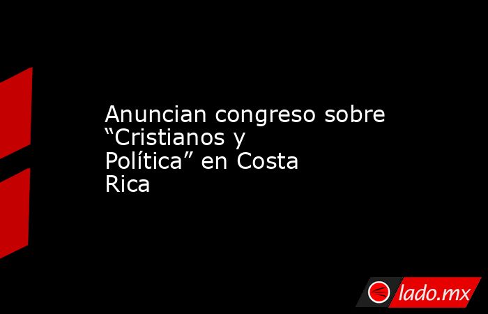 Anuncian congreso sobre “Cristianos y Política” en Costa Rica. Noticias en tiempo real