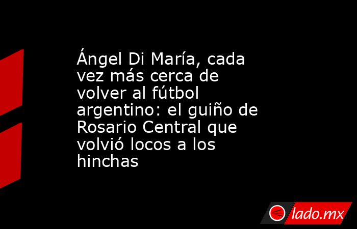 Ángel Di María, cada vez más cerca de volver al fútbol argentino: el guiño de Rosario Central que volvió locos a los hinchas. Noticias en tiempo real