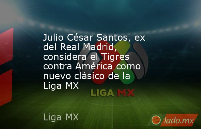 Julio César Santos, ex del Real Madrid, considera el Tigres contra América como nuevo clásico de la Liga MX. Noticias en tiempo real