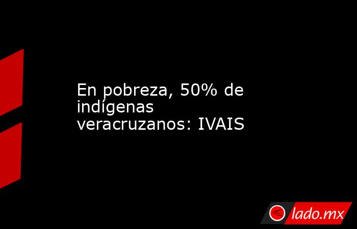 En pobreza, 50% de indígenas veracruzanos: IVAIS. Noticias en tiempo real