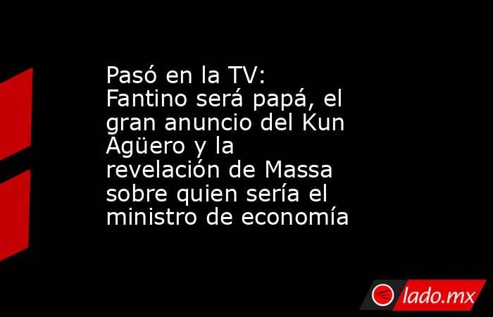 Pasó en la TV:  Fantino será papá, el gran anuncio del Kun Agüero y la revelación de Massa sobre quien sería el ministro de economía   . Noticias en tiempo real