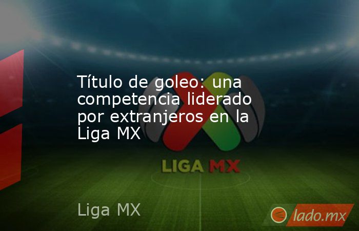 Título de goleo: una competencia liderado por extranjeros en la Liga MX. Noticias en tiempo real