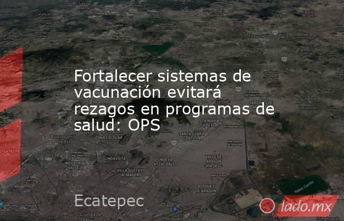 Fortalecer sistemas de vacunación evitará rezagos en programas de salud: OPS. Noticias en tiempo real