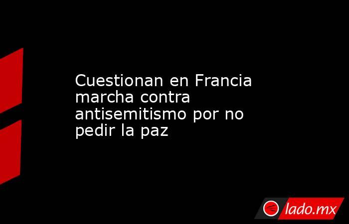 Cuestionan en Francia marcha contra antisemitismo por no pedir la paz. Noticias en tiempo real