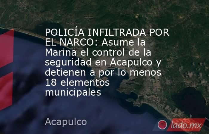 POLICÍA INFILTRADA POR EL NARCO: Asume la Marina el control de la seguridad en Acapulco y detienen a por lo menos 18 elementos municipales. Noticias en tiempo real