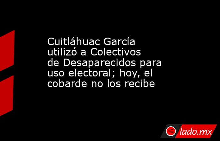 Cuitláhuac García utilizó a Colectivos de Desaparecidos para uso electoral; hoy, el cobarde no los recibe. Noticias en tiempo real