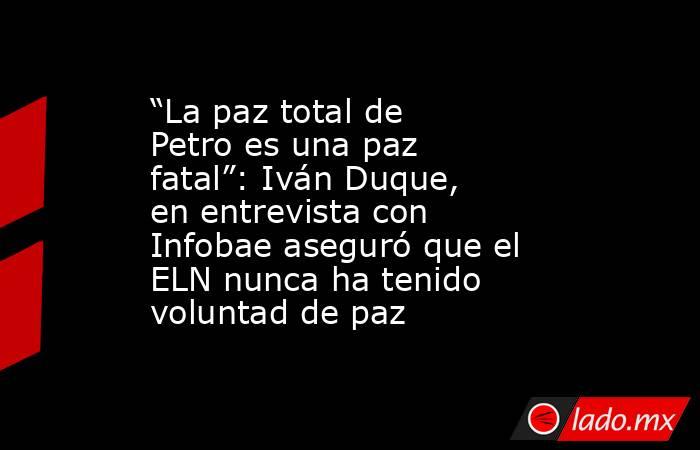 “La paz total de Petro es una paz fatal”: Iván Duque, en entrevista con Infobae aseguró que el ELN nunca ha tenido voluntad de paz. Noticias en tiempo real