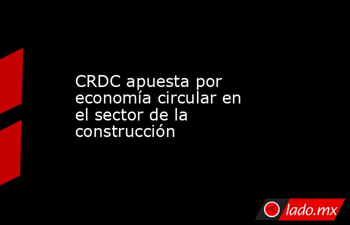 CRDC apuesta por economía circular en el sector de la construcción. Noticias en tiempo real