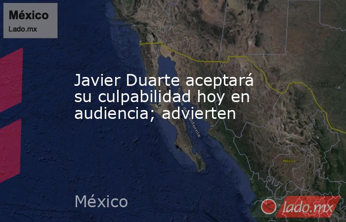 Javier Duarte aceptará su culpabilidad hoy en audiencia; advierten. Noticias en tiempo real