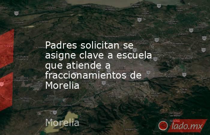 Padres solicitan se asigne clave a escuela que atiende a fraccionamientos de Morelia. Noticias en tiempo real
