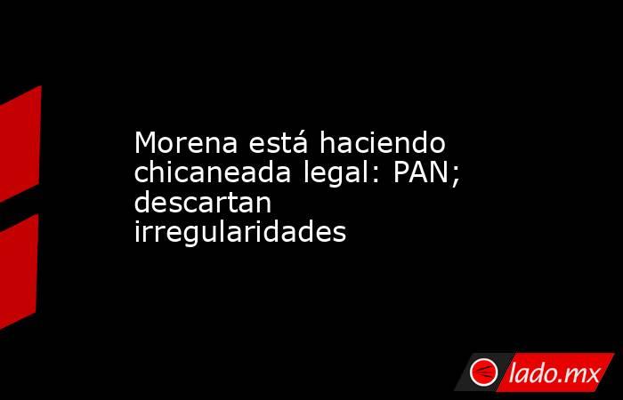 Morena está haciendo chicaneada legal: PAN; descartan irregularidades. Noticias en tiempo real