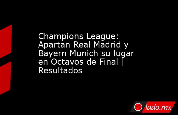 Champions League: Apartan Real Madrid y Bayern Munich su lugar en Octavos de Final | Resultados. Noticias en tiempo real