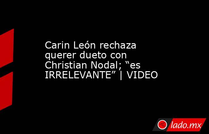 Carin León rechaza querer dueto con Christian Nodal; “es IRRELEVANTE” | VIDEO. Noticias en tiempo real