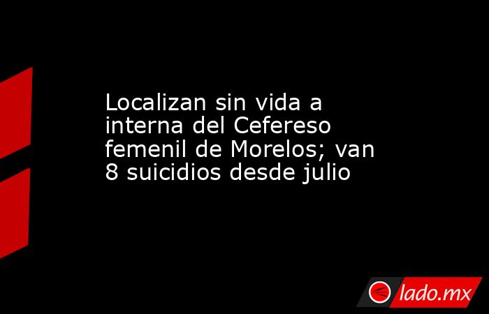 Localizan sin vida a interna del Cefereso femenil de Morelos; van 8 suicidios desde julio. Noticias en tiempo real