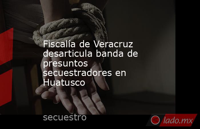 Fiscalía de Veracruz desarticula banda de presuntos secuestradores en Huatusco. Noticias en tiempo real