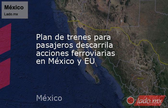 Plan de trenes para pasajeros descarrila acciones ferroviarias en México y EU. Noticias en tiempo real