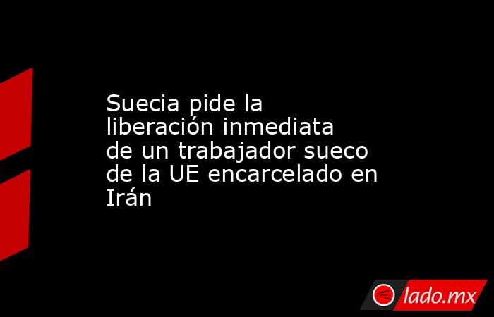 Suecia pide la liberación inmediata de un trabajador sueco de la UE encarcelado en Irán. Noticias en tiempo real