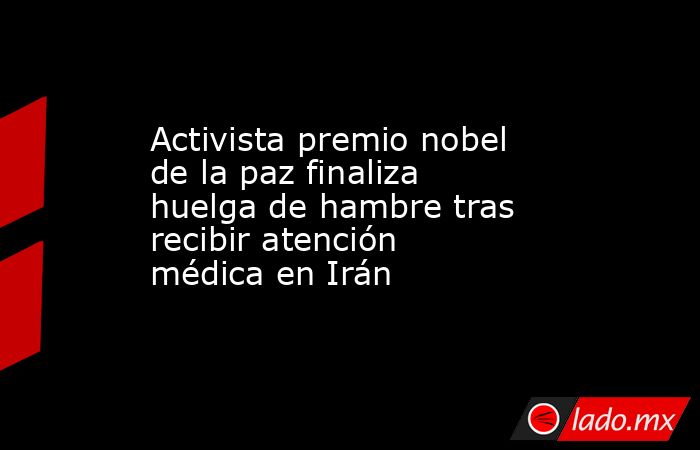 Activista premio nobel de la paz finaliza huelga de hambre tras recibir atención médica en Irán. Noticias en tiempo real