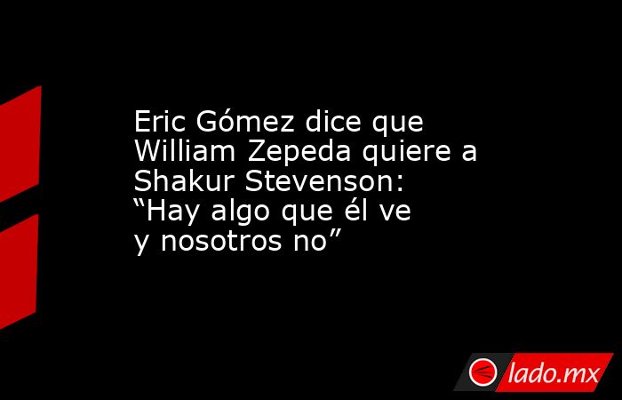 Eric Gómez dice que William Zepeda quiere a Shakur Stevenson: “Hay algo que él ve y nosotros no”. Noticias en tiempo real