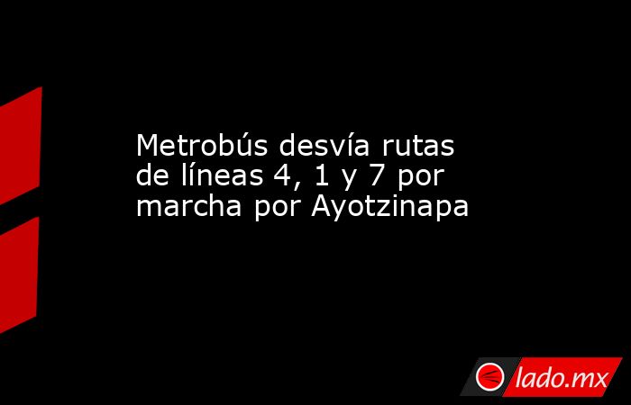 Metrobús desvía rutas de líneas 4, 1 y 7 por marcha por Ayotzinapa. Noticias en tiempo real