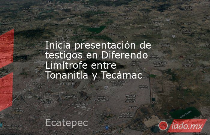 Inicia presentación de testigos en Diferendo Limítrofe entre Tonanitla y Tecámac. Noticias en tiempo real