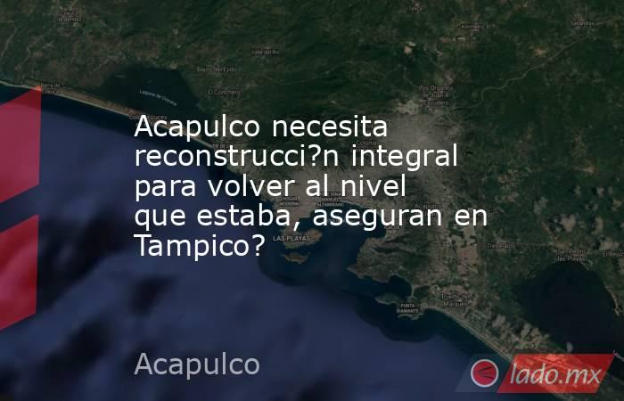 Acapulco necesita reconstrucci?n integral para volver al nivel que estaba, aseguran en Tampico?. Noticias en tiempo real