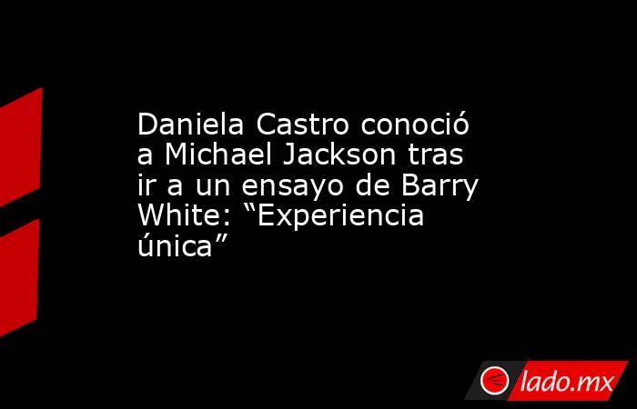 Daniela Castro conoció a Michael Jackson tras ir a un ensayo de Barry White: “Experiencia única”. Noticias en tiempo real