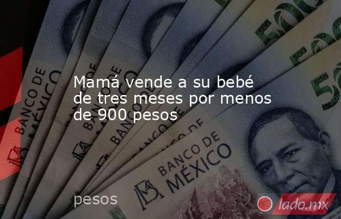 Mamá vende a su bebé de tres meses por menos de 900 pesos. Noticias en tiempo real