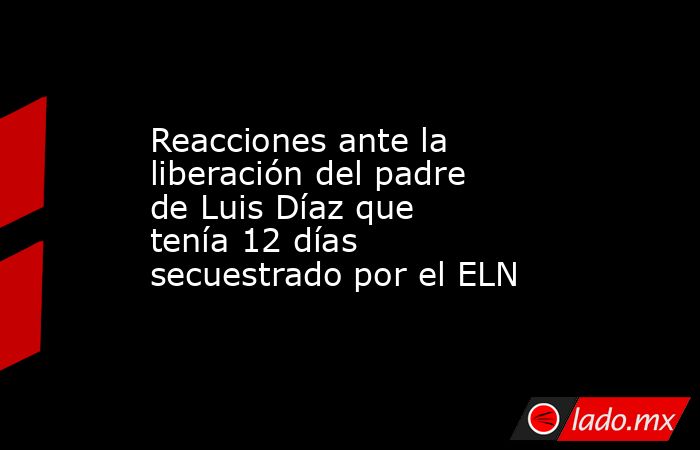 Reacciones ante la liberación del padre de Luis Díaz que tenía 12 días secuestrado por el ELN. Noticias en tiempo real