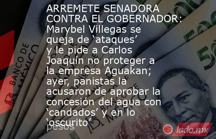 ARREMETE SENADORA CONTRA EL GOBERNADOR: Marybel Villegas se queja de ‘ataques’ y le pide a Carlos Joaquín no proteger a la empresa Aguakan; ayer, panistas la acusaron de aprobar la concesión del agua con ‘candados’ y en lo ‘oscurito’. Noticias en tiempo real