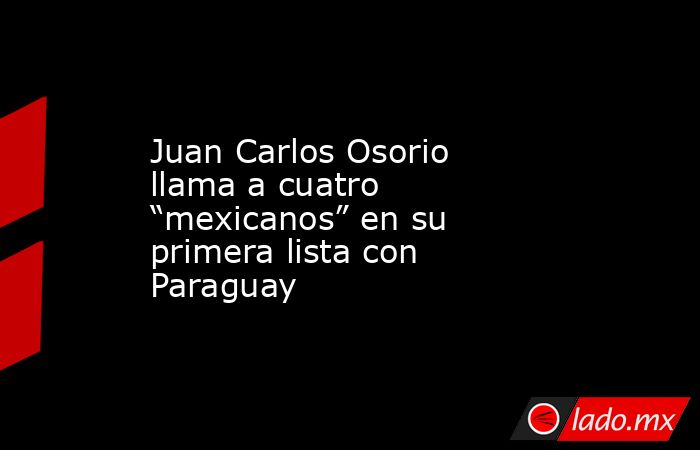 Juan Carlos Osorio llama a cuatro “mexicanos” en su primera lista con Paraguay. Noticias en tiempo real