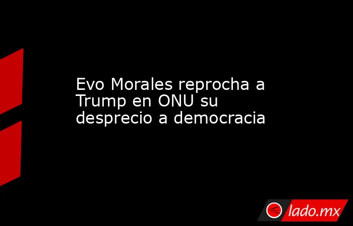 Evo Morales reprocha a Trump en ONU su desprecio a democracia. Noticias en tiempo real