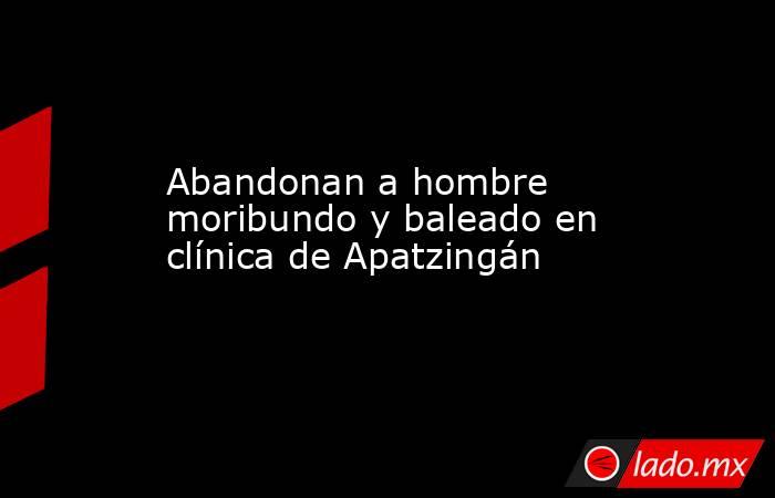 Abandonan a hombre moribundo y baleado en clínica de Apatzingán. Noticias en tiempo real