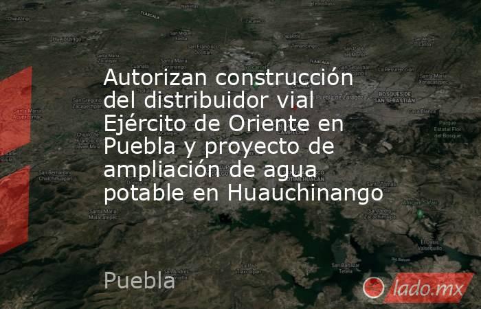 Autorizan construcción del distribuidor vial Ejército de Oriente en Puebla y proyecto de ampliación de agua potable en Huauchinango. Noticias en tiempo real