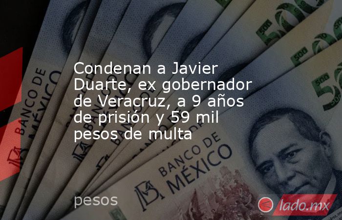 Condenan a Javier Duarte, ex gobernador de Veracruz, a 9 años de prisión y 59 mil pesos de multa. Noticias en tiempo real