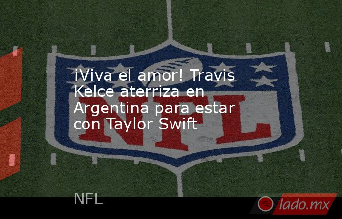 ¡Viva el amor! Travis Kelce aterriza en Argentina para estar con Taylor Swift. Noticias en tiempo real