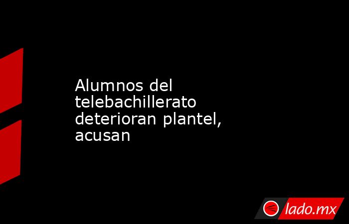 Alumnos del telebachillerato deterioran plantel, acusan. Noticias en tiempo real