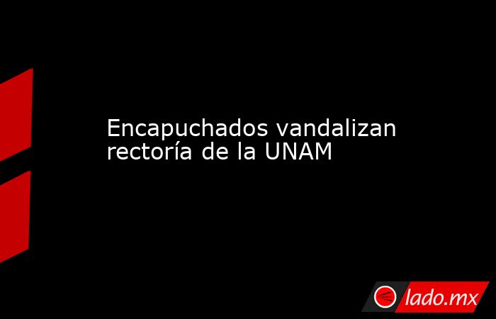 Encapuchados vandalizan rectoría de la UNAM. Noticias en tiempo real