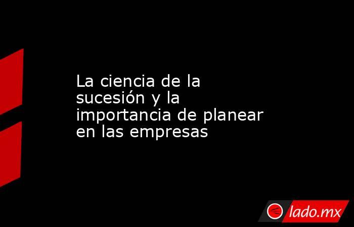 La ciencia de la sucesión y la importancia de planear en las empresas. Noticias en tiempo real