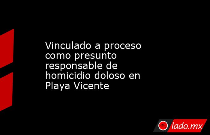 Vinculado a proceso como presunto responsable de homicidio doloso en Playa Vicente. Noticias en tiempo real