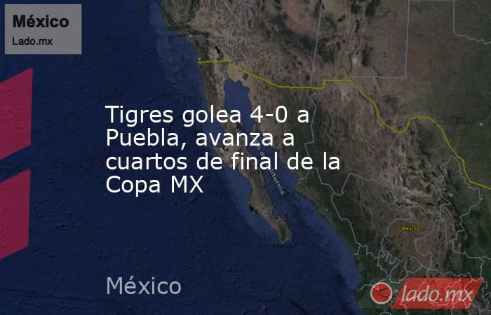 Tigres golea 4-0 a Puebla, avanza a cuartos de final de la Copa MX. Noticias en tiempo real