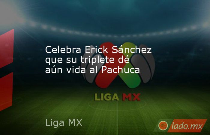 Celebra Erick Sánchez que su triplete dé aún vida al Pachuca. Noticias en tiempo real