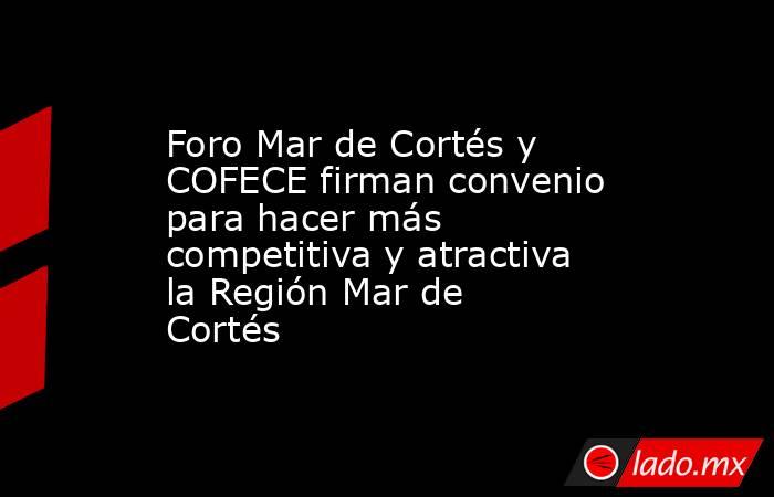 Foro Mar de Cortés y COFECE firman convenio para hacer más competitiva y atractiva la Región Mar de Cortés. Noticias en tiempo real