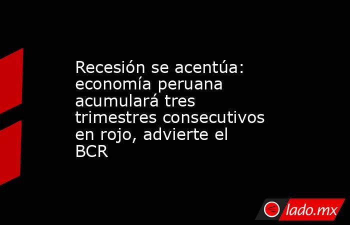 Recesión se acentúa: economía peruana acumulará tres trimestres consecutivos en rojo, advierte el BCR. Noticias en tiempo real