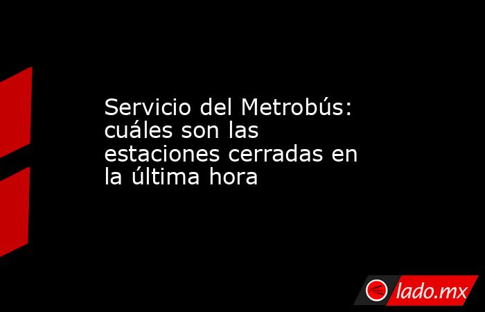 Servicio del Metrobús: cuáles son las estaciones cerradas en la última hora. Noticias en tiempo real